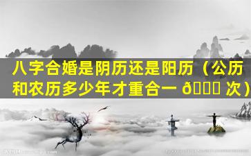 八字合婚是阴历还是阳历（公历和农历多少年才重合一 🐕 次）